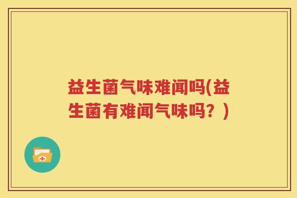 益生菌气味难闻吗(益生菌有难闻气味吗？)
