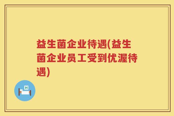 益生菌企业待遇(益生菌企业员工受到优渥待遇)