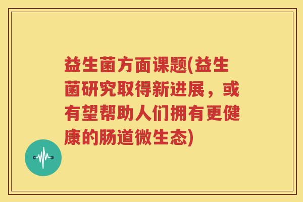 益生菌方面课题(益生菌研究取得新进展，或有望帮助人们拥有更健康的肠道微生态)