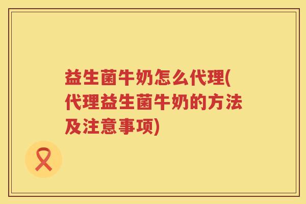 益生菌牛奶怎么代理(代理益生菌牛奶的方法及注意事项)