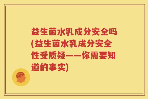 益生菌水乳成分安全吗(益生菌水乳成分安全性受质疑——你需要知道的事实)