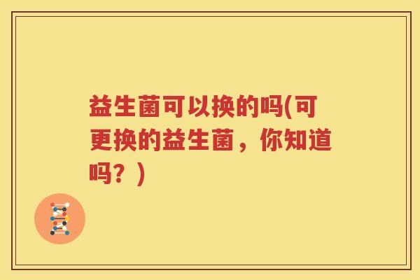 益生菌可以换的吗(可更换的益生菌，你知道吗？)