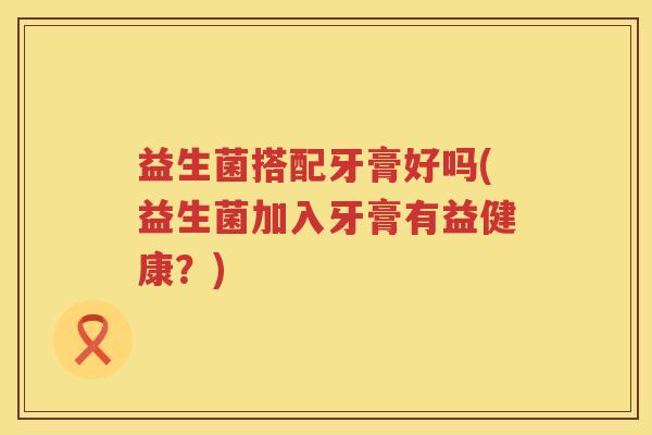 益生菌搭配牙膏好吗(益生菌加入牙膏有益健康？)
