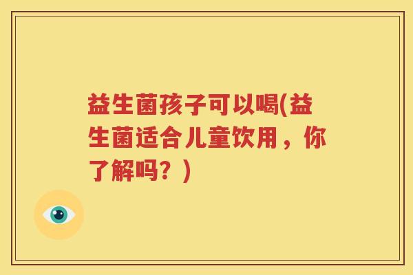 益生菌孩子可以喝(益生菌适合儿童饮用，你了解吗？)