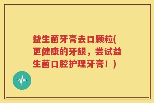 益生菌牙膏去口颗粒(更健康的牙龈，尝试益生菌口腔护理牙膏！)