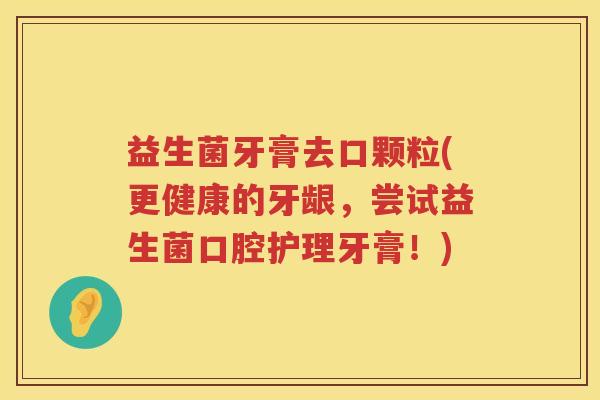益生菌牙膏去口颗粒(更健康的牙龈，尝试益生菌口腔护理牙膏！)