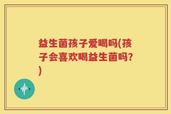益生菌孩子爱喝吗(孩子会喜欢喝益生菌吗？)