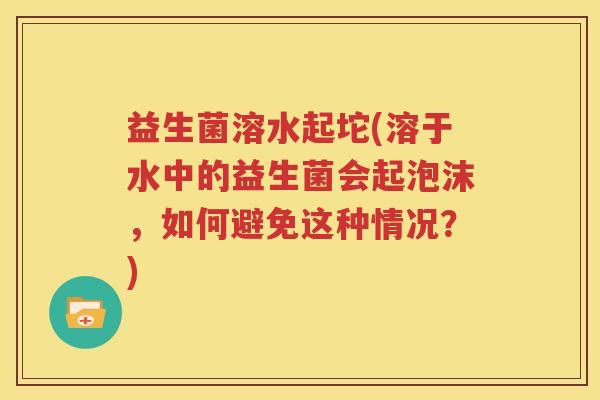 益生菌溶水起坨(溶于水中的益生菌会起泡沫，如何避免这种情况？)