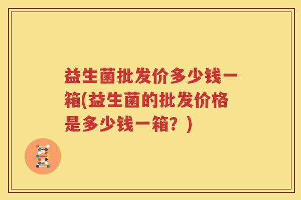 益生菌批发价多少钱一箱(益生菌的批发价格是多少钱一箱？)