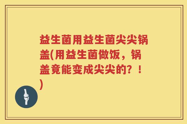 益生菌用益生菌尖尖锅盖(用益生菌做饭，锅盖竟能变成尖尖的？！)