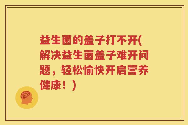 益生菌的盖子打不开(解决益生菌盖子难开问题，轻松愉快开启营养健康！)