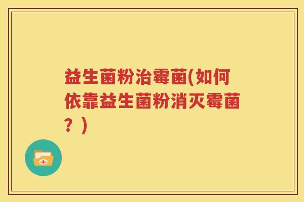 益生菌粉治霉菌(如何依靠益生菌粉消灭霉菌？)