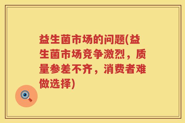 益生菌市场的问题(益生菌市场竞争激烈，质量参差不齐，消费者难做选择)