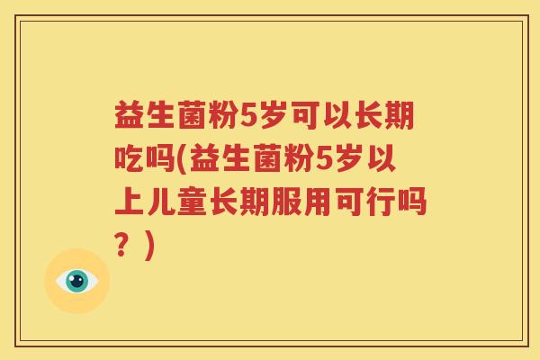 益生菌粉5岁可以长期吃吗(益生菌粉5岁以上儿童长期服用可行吗？)