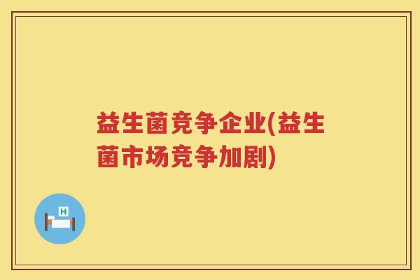 益生菌竞争企业(益生菌市场竞争加剧)