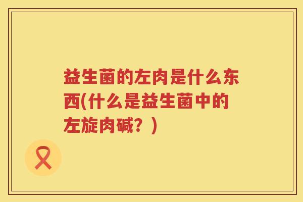 益生菌的左肉是什么东西(什么是益生菌中的左旋肉碱？)
