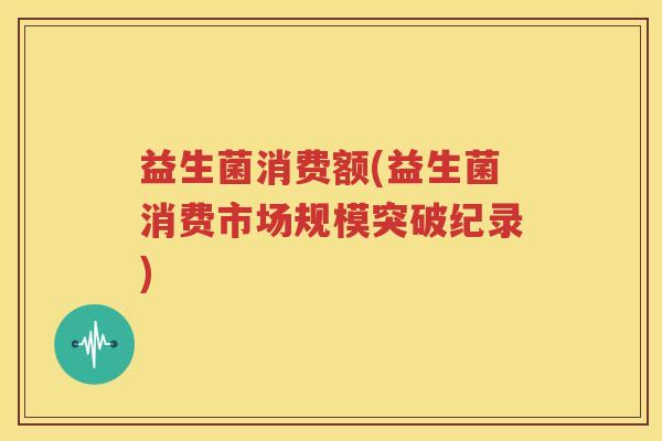 益生菌消费额(益生菌消费市场规模突破纪录)