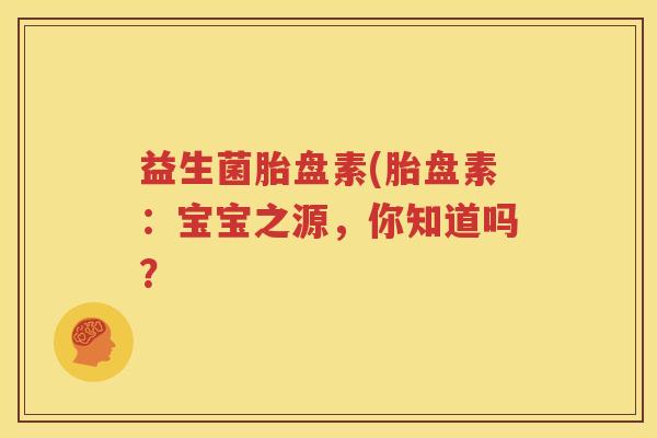 益生菌胎盘素(胎盘素：宝宝之源，你知道吗？