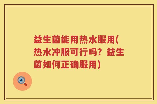 益生菌能用热水服用(热水冲服可行吗？益生菌如何正确服用)