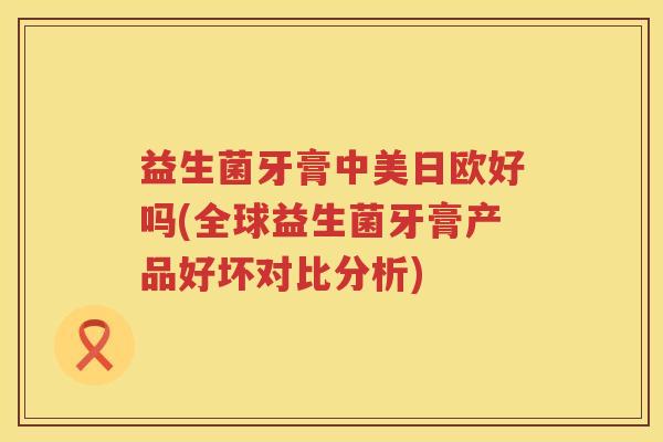 益生菌牙膏中美日欧好吗(全球益生菌牙膏产品好坏对比分析)