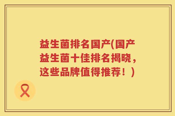 益生菌排名国产(国产益生菌十佳排名揭晓，这些品牌值得推荐！)