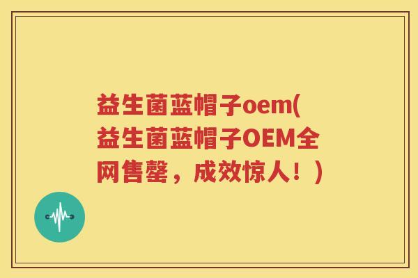 益生菌蓝帽子oem(益生菌蓝帽子OEM全网售罄，成效惊人！)