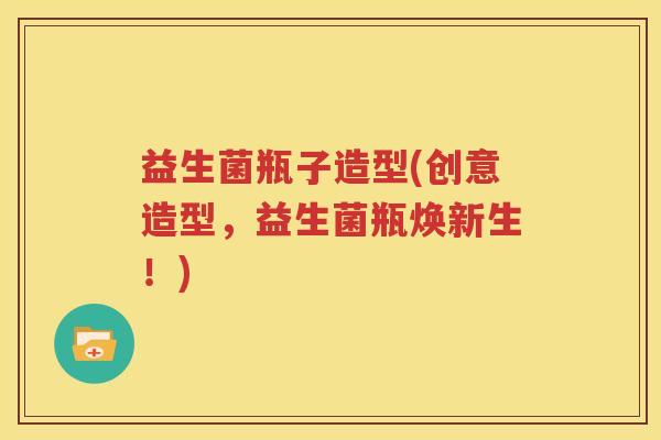 益生菌瓶子造型(创意造型，益生菌瓶焕新生！)