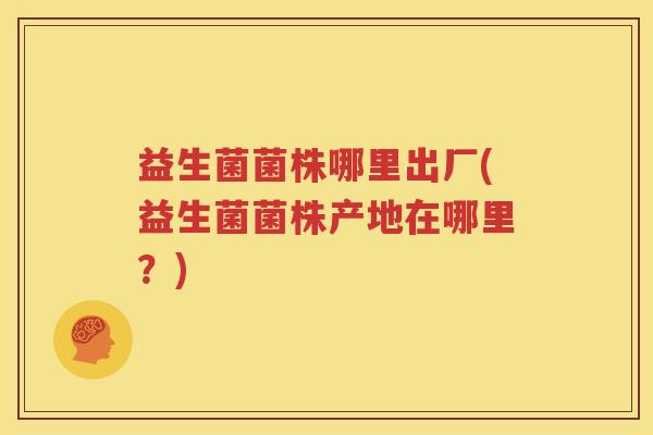益生菌菌株哪里出厂(益生菌菌株产地在哪里？)