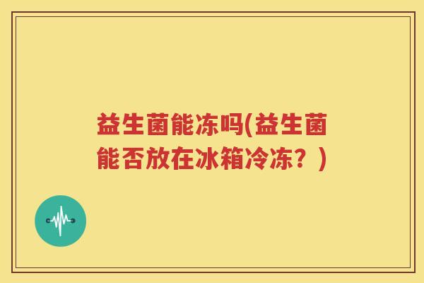益生菌能冻吗(益生菌能否放在冰箱冷冻？)