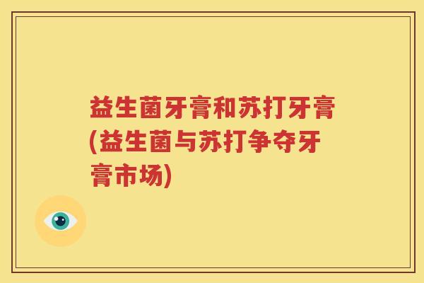 益生菌牙膏和苏打牙膏(益生菌与苏打争夺牙膏市场)