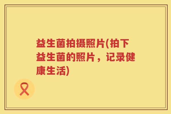 益生菌拍摄照片(拍下益生菌的照片，记录健康生活)