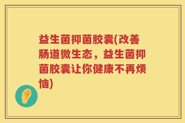 益生菌抑菌胶囊(改善肠道微生态，益生菌抑菌胶囊让你健康不再烦恼)