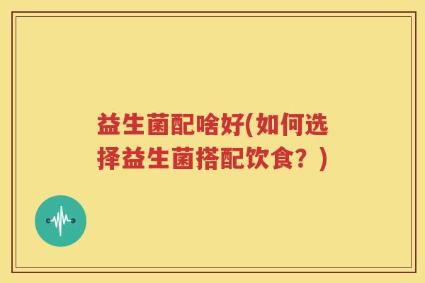 益生菌配啥好(如何选择益生菌搭配饮食？)