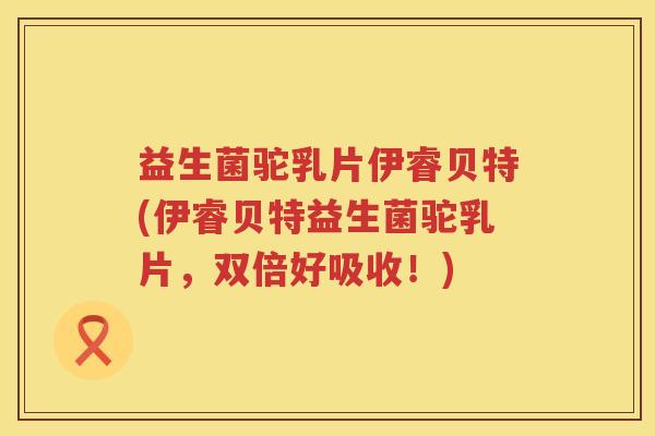 益生菌驼乳片伊睿贝特(伊睿贝特益生菌驼乳片，双倍好吸收！)