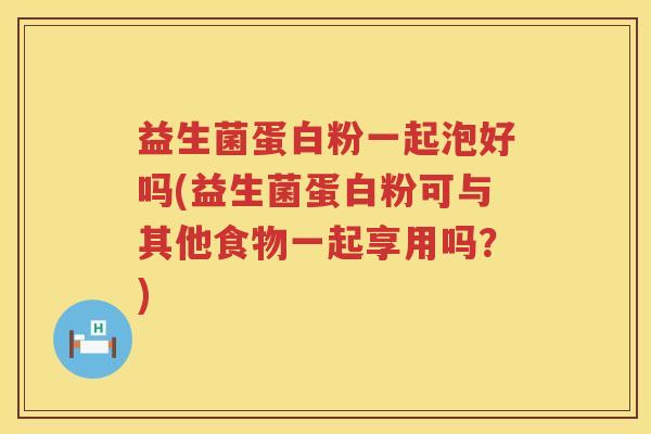 益生菌蛋白粉一起泡好吗(益生菌蛋白粉可与其他食物一起享用吗？)