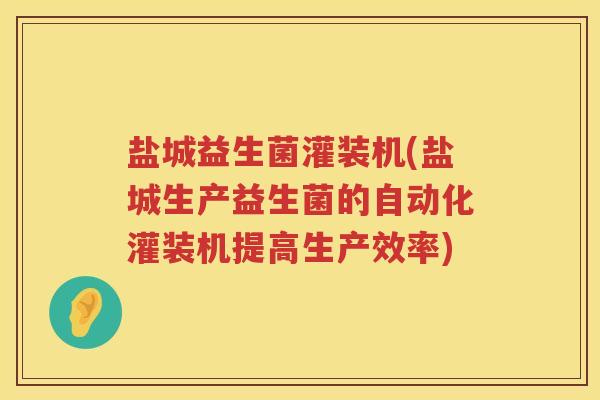 盐城益生菌灌装机(盐城生产益生菌的自动化灌装机提高生产效率)
