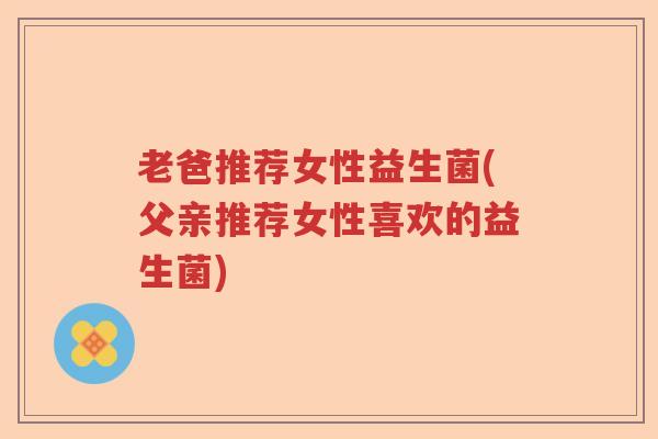 老爸推荐女性益生菌(父亲推荐女性喜欢的益生菌)