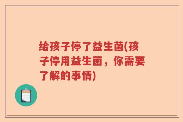 给孩子停了益生菌(孩子停用益生菌，你需要了解的事情)