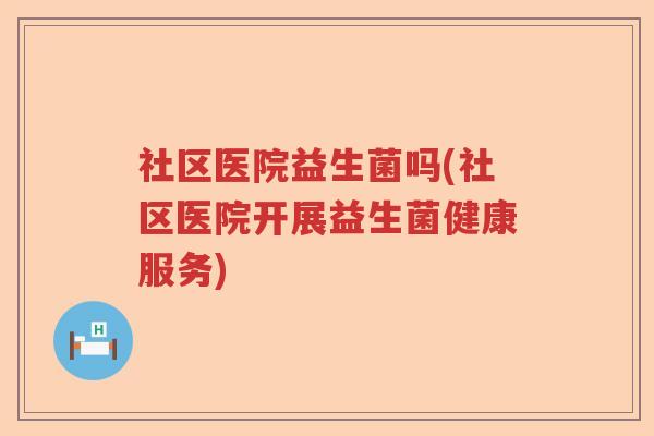 社区医院益生菌吗(社区医院开展益生菌健康服务)
