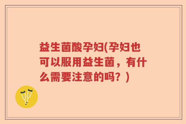 益生菌酸孕妇(孕妇也可以服用益生菌，有什么需要注意的吗？)