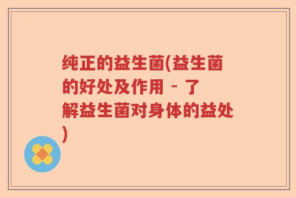 纯正的益生菌(益生菌的好处及作用 - 了解益生菌对身体的益处)