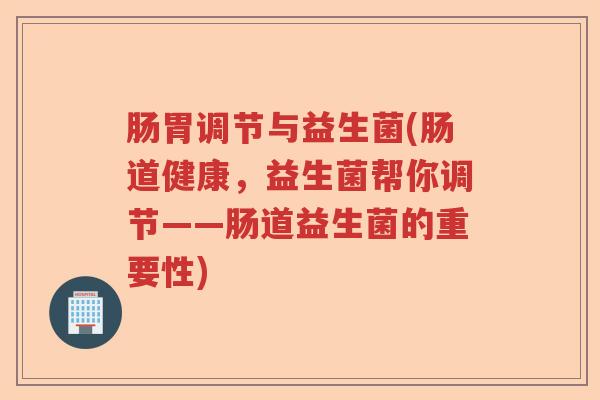 肠胃调节与益生菌(肠道健康，益生菌帮你调节——肠道益生菌的重要性)
