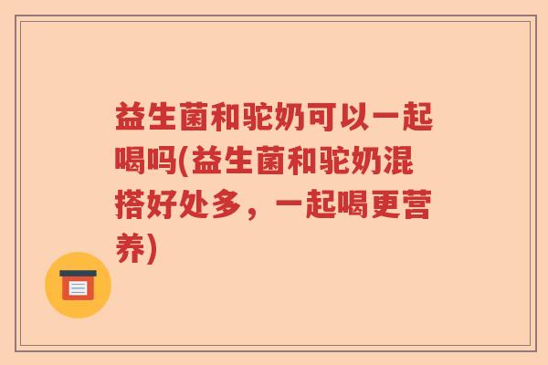 益生菌和驼奶可以一起喝吗(益生菌和驼奶混搭好处多，一起喝更营养)