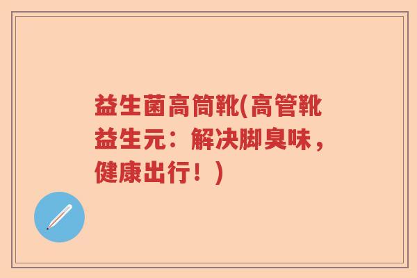 益生菌高筒靴(高管靴益生元：解决脚臭味，健康出行！)