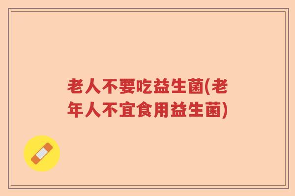 老人不要吃益生菌(老年人不宜食用益生菌)
