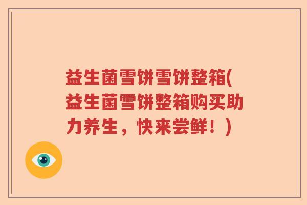 益生菌雪饼雪饼整箱(益生菌雪饼整箱购买助力养生，快来尝鲜！)