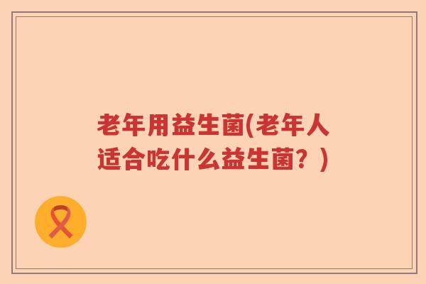 老年用益生菌(老年人适合吃什么益生菌？)
