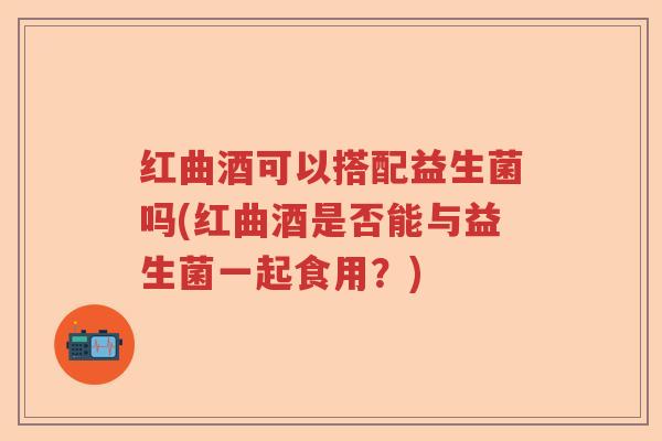 红曲酒可以搭配益生菌吗(红曲酒是否能与益生菌一起食用？)