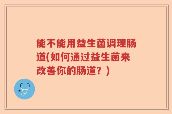 能不能用益生菌调理肠道(如何通过益生菌来改善你的肠道？)