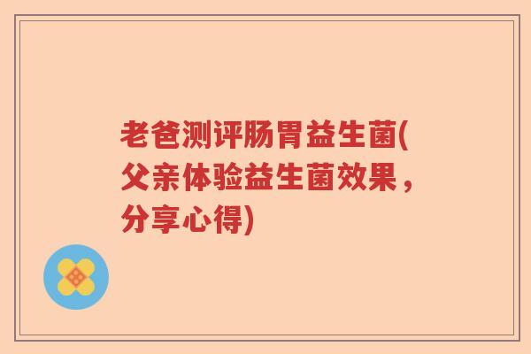 老爸测评肠胃益生菌(父亲体验益生菌效果，分享心得)